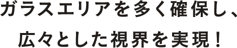 ガラスエリアを多く確保し、広々とした視界を実現！